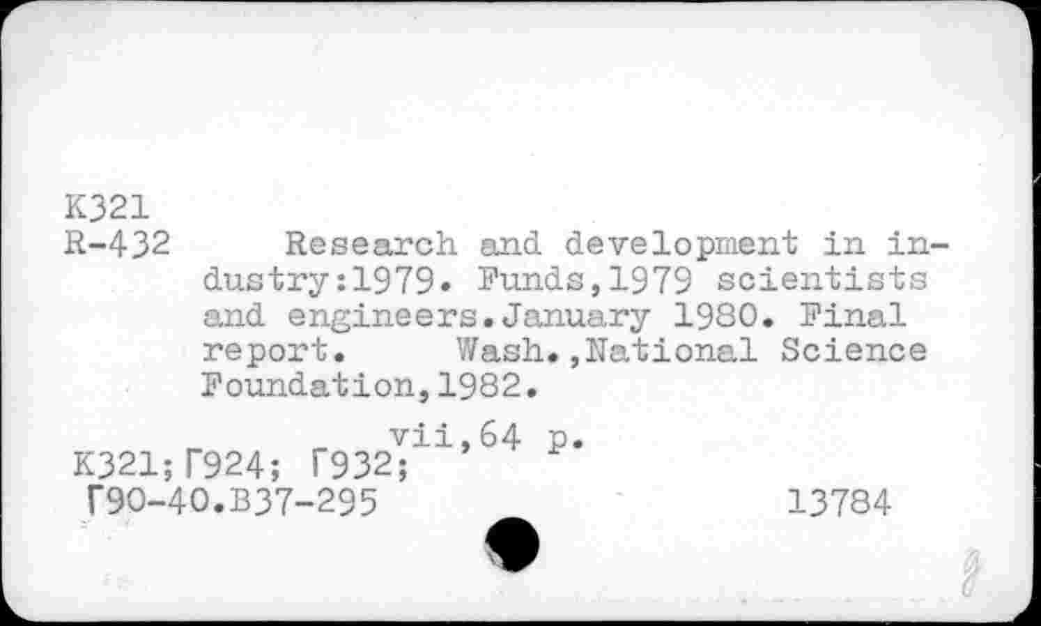 ﻿K321
R-432 Research and development in industry :1979* Funds,1979 scientists and engineers.January 1980. Final report. Wash.»National Science Foundation,1982.
_	_ vii,64 p
K321;T924; T932; T9O-4O.B37-295
13784